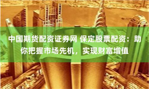 中國期貨配資證券網 保定股票配資：助你把握市場先機，實現財富增值