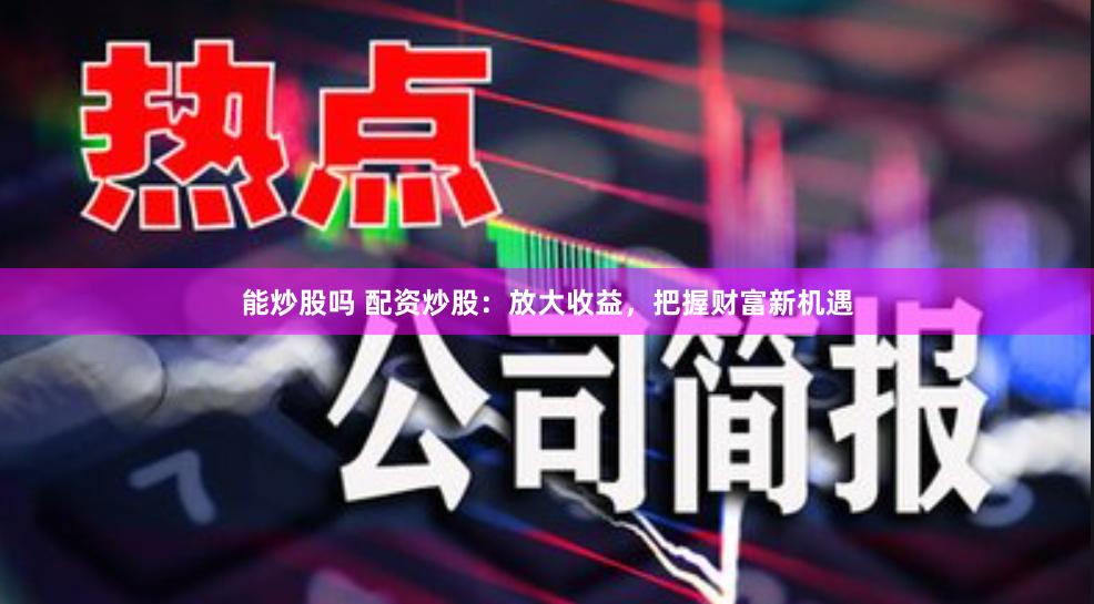 能炒股嗎 配資炒股：放大收益，把握財富新機遇