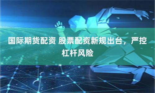 國際期貨配資 股票配資新規出臺,嚴控杠桿風險