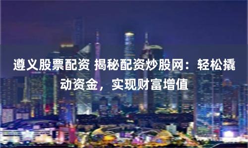 遵義股票配資 揭秘配資炒股網：輕松撬動資金，實現財富增值