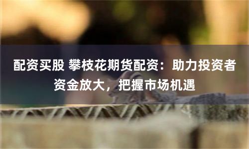 配資買股 攀枝花期貨配資：助力投資者資金放大，把握市場機遇