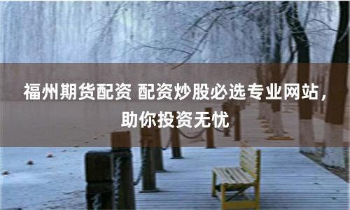 福州期貨配資 配資炒股必選專業網站，助你投資無憂