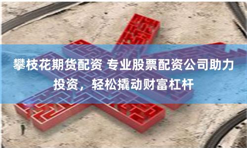 攀枝花期貨配資 專業股票配資公司助力投資，輕松撬動財富杠桿