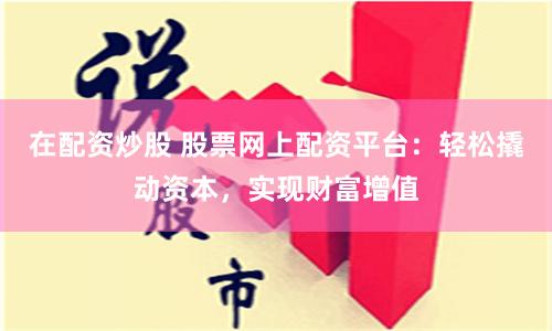 在配資炒股 股票網上配資平臺：輕松撬動資本，實現財富增值