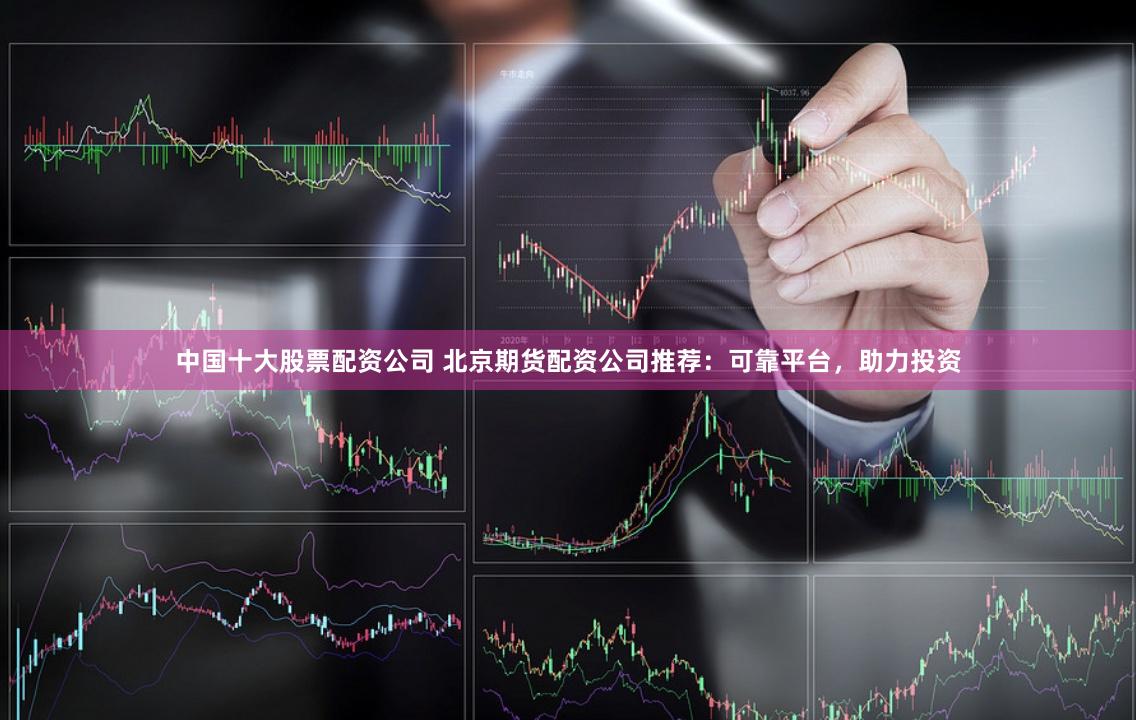 中國十大股票配資公司 北京期貨配資公司推薦：可靠平臺，助力投資