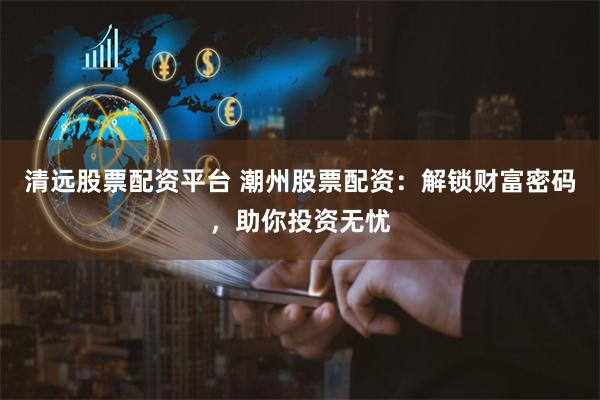 清遠股票配資平臺 潮州股票配資：解鎖財富密碼，助你投資無憂