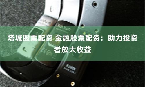 塔城股票配資 金融股票配資：助力投資者放大收益