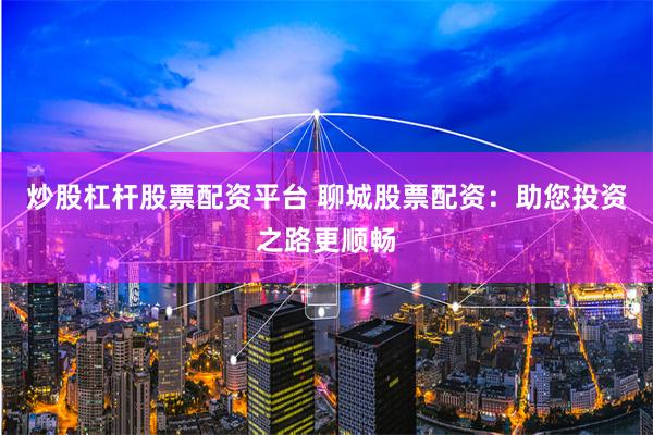 炒股杠桿股票配資平臺 聊城股票配資：助您投資之路更順暢