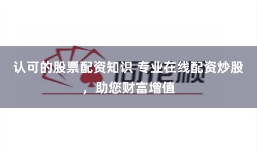 認可的股票配資知識 專業在線配資炒股，助您財富增值