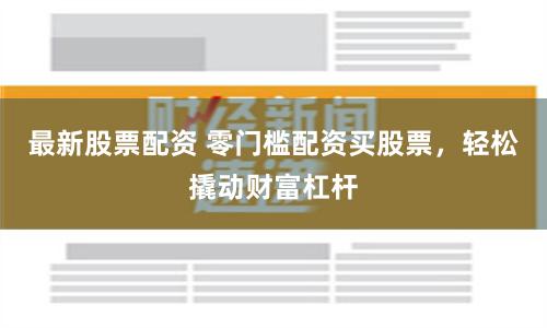 最新股票配資 零門檻配資買股票，輕松撬動財富杠桿