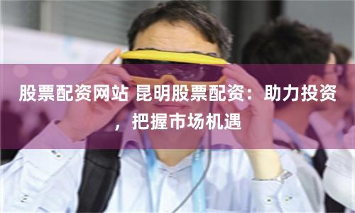 股票配資網站 昆明股票配資：助力投資，把握市場機遇